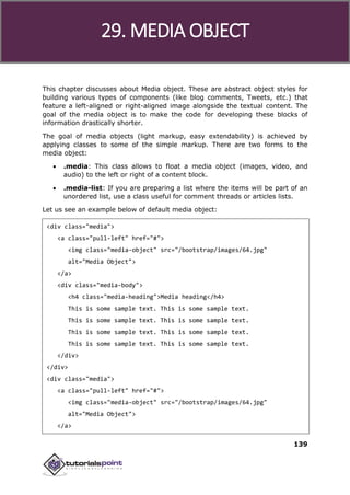 Bootstrap
139
This chapter discusses about Media object. These are abstract object styles for
building various types of components (like blog comments, Tweets, etc.) that
feature a left-aligned or right-aligned image alongside the textual content. The
goal of the media object is to make the code for developing these blocks of
information drastically shorter.
The goal of media objects (light markup, easy extendability) is achieved by
applying classes to some of the simple markup. There are two forms to the
media object:
 .media: This class allows to float a media object (images, video, and
audio) to the left or right of a content block.
 .media-list: If you are preparing a list where the items will be part of an
unordered list, use a class useful for comment threads or articles lists.
Let us see an example below of default media object:
<div class="media">
<a class="pull-left" href="#">
<img class="media-object" src="/bootstrap/images/64.jpg"
alt="Media Object">
</a>
<div class="media-body">
<h4 class="media-heading">Media heading</h4>
This is some sample text. This is some sample text.
This is some sample text. This is some sample text.
This is some sample text. This is some sample text.
This is some sample text. This is some sample text.
</div>
</div>
<div class="media">
<a class="pull-left" href="#">
<img class="media-object" src="/bootstrap/images/64.jpg"
alt="Media Object">
</a>
29. MEDIA OBJECT
 