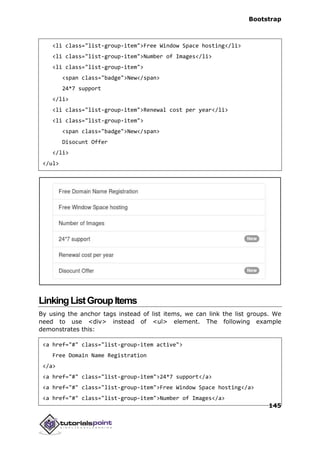 Bootstrap
145
<li class="list-group-item">Free Window Space hosting</li>
<li class="list-group-item">Number of Images</li>
<li class="list-group-item">
<span class="badge">New</span>
24*7 support
</li>
<li class="list-group-item">Renewal cost per year</li>
<li class="list-group-item">
<span class="badge">New</span>
Disocunt Offer
</li>
</ul>
LinkingListGroupItems
By using the anchor tags instead of list items, we can link the list groups. We
need to use <div> instead of <ul> element. The following example
demonstrates this:
<a href="#" class="list-group-item active">
Free Domain Name Registration
</a>
<a href="#" class="list-group-item">24*7 support</a>
<a href="#" class="list-group-item">Free Window Space hosting</a>
<a href="#" class="list-group-item">Number of Images</a>
 