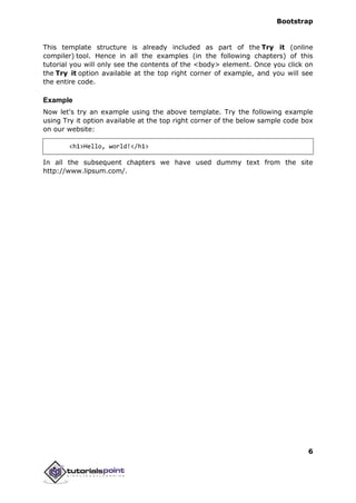 Bootstrap
6
This template structure is already included as part of the Try it (online
compiler) tool. Hence in all the examples (in the following chapters) of this
tutorial you will only see the contents of the <body> element. Once you click on
the Try it option available at the top right corner of example, and you will see
the entire code.
Example
Now let's try an example using the above template. Try the following example
using Try it option available at the top right corner of the below sample code box
on our website:
<h1>Hello, world!</h1>
In all the subsequent chapters we have used dummy text from the site
http://www.lipsum.com/.
 