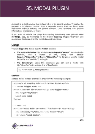 Bootstrap
159
A modal is a child window that is layered over its parent window. Typically, the
purpose is to display content from a separate source that can have some
interaction without leaving the parent window. Child windows can provide
information, interaction, or more.
If you want to include this plugin functionality individually, then you will need
modal.js. Else, as mentioned in the chapter Bootstrap Plugins Overview, you
can include bootstrap.js or the minified bootstrap.min.js.
Usage
You can toggle the modal plugin's hidden content:
 Via data attributes: Set attribute data-toggle="modal" on a controller
element, like a button or link, along with a data-
target="#identifier" or href="#identifier" to target a specific modal
(with the id="identifier") to toggle.
 Via JavaScript: Using this technique you can call a modal with
id="identifier" with a single line of JavaScript:
$('#identifier').modal(options)
Example
A static modal window example is shown in the following example:
<h2>Example of creating Modals with Twitter Bootstrap</h2>
<!-- Button trigger modal -->
<button class="btn btn-primary btn-lg" data-toggle="modal"
data-target="#myModal">
Launch demo modal
</button>
<!-- Modal -->
<div class="modal fade" id="myModal" tabindex="-1" role="dialog"
aria-labelledby="myModalLabel" aria-hidden="true">
<div class="modal-dialog">
35. MODAL PLUGIN
 
