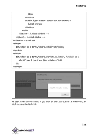 Bootstrap
166
Close
</button>
<button type="button" class="btn btn-primary">
Submit changes
</button>
</div>
</div><!-- /.modal-content -->
</div><!-- /.modal-dialog -->
</div><!-- /.modal -->
<script>
$(function () { $('#myModal').modal('hide')})});
</script>
<script>
$(function () { $('#myModal').on('hide.bs.modal', function () {
alert('Hey, I heard you like modals...');})
});
</script>
As seen in the above screen, if you click on the Close button i.e. hide event, an
alert message is displayed.
 