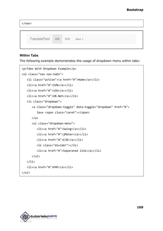 Bootstrap
169
</nav>
Within Tabs
The following example demonstrates the usage of dropdown menu within tabs:
<p>Tabs With Dropdown Example</p>
<ul class="nav nav-tabs">
<li class="active"><a href="#">Home</a></li>
<li><a href="#">SVN</a></li>
<li><a href="#">iOS</a></li>
<li><a href="#">VB.Net</a></li>
<li class="dropdown">
<a class="dropdown-toggle" data-toggle="dropdown" href="#">
Java <span class="caret"></span>
</a>
<ul class="dropdown-menu">
<li><a href="#">Swing</a></li>
<li><a href="#">jMeter</a></li>
<li><a href="#">EJB</a></li>
<li class="divider"></li>
<li><a href="#">Separated link</a></li>
</ul>
</li>
<li><a href="#">PHP</a></li>
</ul>
 