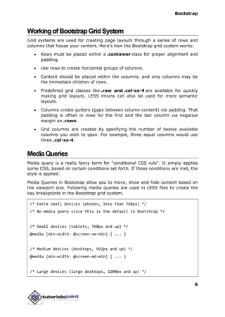 Bootstrap
8
WorkingofBootstrapGridSystem
Grid systems are used for creating page layouts through a series of rows and
columns that house your content. Here's how the Bootstrap grid system works:
 Rows must be placed within a .container class for proper alignment and
padding.
 Use rows to create horizontal groups of columns.
 Content should be placed within the columns, and only columns may be
the immediate children of rows.
 Predefined grid classes like .row and .col-xs-4 are available for quickly
making grid layouts. LESS mixins can also be used for more semantic
layouts.
 Columns create gutters (gaps between column content) via padding. That
padding is offset in rows for the first and the last column via negative
margin on .rows.
 Grid columns are created by specifying the number of twelve available
columns you wish to span. For example, three equal columns would use
three .col-xs-4.
MediaQueries
Media query is a really fancy term for "conditional CSS rule". It simply applies
some CSS, based on certain conditions set forth. If those conditions are met, the
style is applied.
Media Queries in Bootstrap allow you to move, show and hide content based on
the viewport size. Following media queries are used in LESS files to create the
key breakpoints in the Bootstrap grid system.
/* Extra small devices (phones, less than 768px) */
/* No media query since this is the default in Bootstrap */
/* Small devices (tablets, 768px and up) */
@media (min-width: @screen-sm-min) { ... }
/* Medium devices (desktops, 992px and up) */
@media (min-width: @screen-md-min) { ... }
/* Large devices (large desktops, 1200px and up) */
 