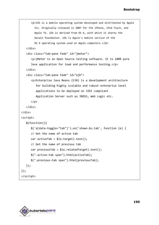 Bootstrap
190
<p>iOS is a mobile operating system developed and distributed by Apple
Inc. Originally released in 2007 for the iPhone, iPod Touch, and
Apple TV. iOS is derived from OS X, with which it shares the
Darwin foundation. iOS is Apple's mobile version of the
OS X operating system used on Apple computers.</p>
</div>
<div class="tab-pane fade" id="jmeter">
<p>jMeter is an Open Source testing software. It is 100% pure
Java application for load and performance testing.</p>
</div>
<div class="tab-pane fade" id="ejb">
<p>Enterprise Java Beans (EJB) is a development architecture
for building highly scalable and robust enterprise level
applications to be deployed on J2EE compliant
Application Server such as JBOSS, Web Logic etc.
</p>
</div>
</div>
<script>
$(function(){
$('a[data-toggle="tab"]').on('shown.bs.tab', function (e) {
// Get the name of active tab
var activeTab = $(e.target).text();
// Get the name of previous tab
var previousTab = $(e.relatedTarget).text();
$(".active-tab span").html(activeTab);
$(".previous-tab span").html(previousTab);
});
});
</script>
 