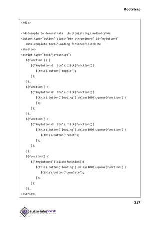 Bootstrap
217
</div>
<h4>Example to demonstrate .button(string) method</h4>
<button type="button" class="btn btn-primary" id="myButton4"
data-complete-text="Loading finished">Click Me
</button>
<script type="text/javascript">
$(function () {
$("#myButtons1 .btn").click(function(){
$(this).button('toggle');
});
});
$(function() {
$("#myButtons2 .btn").click(function(){
$(this).button('loading').delay(1000).queue(function() {
});
});
});
$(function() {
$("#myButtons3 .btn").click(function(){
$(this).button('loading').delay(1000).queue(function() {
$(this).button('reset');
});
});
});
$(function() {
$("#myButton4").click(function(){
$(this).button('loading').delay(1000).queue(function() {
$(this).button('complete');
});
});
});
</script>
 