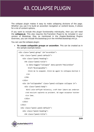 Bootstrap
219
The collapse plugin makes it easy to make collapsing divisions of the page.
Whether you use it to build an accordion navigation or content boxes, it allows
for a lot of content options.
If you want to include this plugin functionality individually, then you will need
the collapse.js. This also requires the Transition Plugin to be included in your
version of Bootstrap. Else, as mentioned in the chapter Bootstrap Plugins
Overview, you can include the bootstrap.js or the minified bootstrap.min.js.
You can use the collapse plugin:
 To create collapsible groups or accordion. This can be created as in
the sample example below:
<div class="panel-group" id="accordion">
<div class="panel panel-default">
<div class="panel-heading">
<h4 class="panel-title">
<a data-toggle="collapse" data-parent="#accordion"
href="#collapseOne">
Click me to exapand. Click me again to collapse.Section 1
</a>
</h4>
</div>
<div id="collapseOne" class="panel-collapse collapse in">
<div class="panel-body">
Nihil anim keffiyeh helvetica, craft beer labore wes anderson
cred nesciunt sapiente ea proident. Ad vegan excepteur butcher
vice lomo.
</div>
</div>
</div>
<div class="panel panel-default">
<div class="panel-heading">
<h4 class="panel-title">
43. COLLAPSE PLUGIN
 