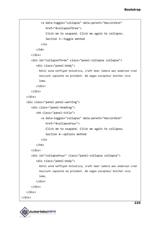 Bootstrap
225
<a data-toggle="collapse" data-parent="#accordion"
href="#collapseThree">
Click me to exapand. Click me again to collapse.
Section 3--toggle method
</a>
</h4>
</div>
<div id="collapseThree" class="panel-collapse collapse">
<div class="panel-body">
Nihil anim keffiyeh helvetica, craft beer labore wes anderson cred
nesciunt sapiente ea proident. Ad vegan excepteur butcher vice
lomo.
</div>
</div>
</div>
<div class="panel panel-warning">
<div class="panel-heading">
<h4 class="panel-title">
<a data-toggle="collapse" data-parent="#accordion"
href="#collapseFour">
Click me to exapand. Click me again to collapse.
Section 4--options method
</a>
</h4>
</div>
<div id="collapseFour" class="panel-collapse collapse">
<div class="panel-body">
Nihil anim keffiyeh helvetica, craft beer labore wes anderson cred
nesciunt sapiente ea proident. Ad vegan excepteur butcher vice
lomo.
</div>
</div>
</div>
</div>
 