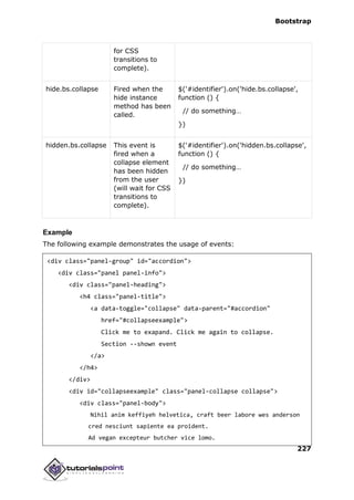 Bootstrap
227
for CSS
transitions to
complete).
hide.bs.collapse Fired when the
hide instance
method has been
called.
$('#identifier').on('hide.bs.collapse',
function () {
// do something…
})
hidden.bs.collapse This event is
fired when a
collapse element
has been hidden
from the user
(will wait for CSS
transitions to
complete).
$('#identifier').on('hidden.bs.collapse',
function () {
// do something…
})
Example
The following example demonstrates the usage of events:
<div class="panel-group" id="accordion">
<div class="panel panel-info">
<div class="panel-heading">
<h4 class="panel-title">
<a data-toggle="collapse" data-parent="#accordion"
href="#collapseexample">
Click me to exapand. Click me again to collapse.
Section --shown event
</a>
</h4>
</div>
<div id="collapseexample" class="panel-collapse collapse">
<div class="panel-body">
Nihil anim keffiyeh helvetica, craft beer labore wes anderson
cred nesciunt sapiente ea proident.
Ad vegan excepteur butcher vice lomo.
 