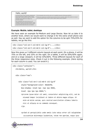Bootstrap
14
Example: Mobile, tablet, desktops
We have seen an example for Medium and Large Device. Now let us take it to
another level, where we would want to change it for the extra small phone size
as well. Say we want to add the option for the columns to be split 75%/25% for
tablets, we go like this:
<div class="col-sm-3 col-md-6 col-lg-4">....</div>
<div class="col-sm-9 col-md-6 col-lg-8">....</div>
Now this gives us 3 different column layouts at each point. On a phone, it will be
75% on the left, and 25% on the right. On a tablet, it will be 50%/50% again,
and on a large viewport, it will be 33%/66%. Three different layouts for each of
the three responsive sizes. Check it out in the following example. (Here styling
for each column is used. You can avoid it.)
<div class="container">
<h1>Hello, world!</h1>
<div class="row">
<div class="col-sm-3 col-md-6 col-lg-8"
style="background-color: #dedef8;
box-shadow: inset 1px -1px 1px #444,
inset -1px 1px 1px #444;">
<p>Lorem ipsum dolor sit amet, consectetur adipisicing elit, sed do
eiusmod tempor incididunt ut labore et dolore magna aliqua. Ut
enim ad minim veniam, quis nostrud exercitation ullamco laboris
nisi ut aliquip ex ea commodo consequat.
</p>
<p>Sed ut perspiciatis unde omnis iste natus error sit voluptatem
accusantium doloremque laudantium, totam rem aperiam, eaque ipsa
 