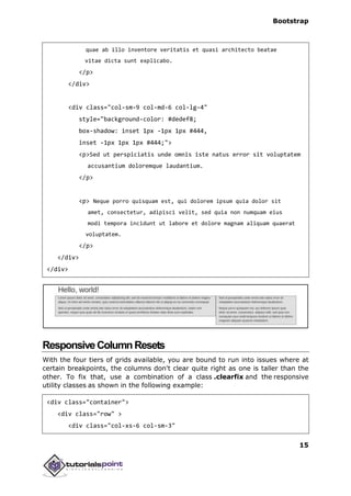 Bootstrap
15
quae ab illo inventore veritatis et quasi architecto beatae
vitae dicta sunt explicabo.
</p>
</div>
<div class="col-sm-9 col-md-6 col-lg-4"
style="background-color: #dedef8;
box-shadow: inset 1px -1px 1px #444,
inset -1px 1px 1px #444;">
<p>Sed ut perspiciatis unde omnis iste natus error sit voluptatem
accusantium doloremque laudantium.
</p>
<p> Neque porro quisquam est, qui dolorem ipsum quia dolor sit
amet, consectetur, adipisci velit, sed quia non numquam eius
modi tempora incidunt ut labore et dolore magnam aliquam quaerat
voluptatem.
</p>
</div>
</div>
ResponsiveColumnResets
With the four tiers of grids available, you are bound to run into issues where at
certain breakpoints, the columns don't clear quite right as one is taller than the
other. To fix that, use a combination of a class .clearfix and the responsive
utility classes as shown in the following example:
<div class="container">
<div class="row" >
<div class="col-xs-6 col-sm-3"
 