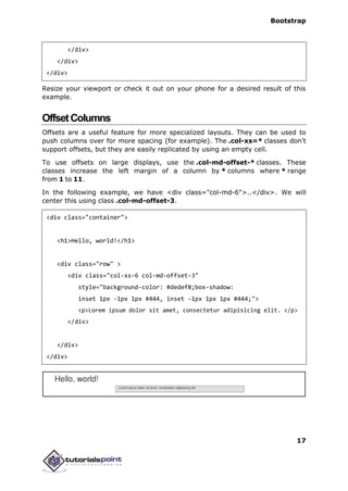 Bootstrap
17
</div>
</div>
</div>
Resize your viewport or check it out on your phone for a desired result of this
example.
OffsetColumns
Offsets are a useful feature for more specialized layouts. They can be used to
push columns over for more spacing (for example). The .col-xs=* classes don’t
support offsets, but they are easily replicated by using an empty cell.
To use offsets on large displays, use the .col-md-offset-* classes. These
classes increase the left margin of a column by * columns where * range
from 1 to 11.
In the following example, we have <div class="col-md-6">..</div>. We will
center this using class .col-md-offset-3.
<div class="container">
<h1>Hello, world!</h1>
<div class="row" >
<div class="col-xs-6 col-md-offset-3"
style="background-color: #dedef8;box-shadow:
inset 1px -1px 1px #444, inset -1px 1px 1px #444;">
<p>Lorem ipsum dolor sit amet, consectetur adipisicing elit. </p>
</div>
</div>
</div>
 