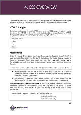Bootstrap
22
This chapter provides an overview of the key pieces of Bootstrap's infrastructure,
including Bootstrap's approach to better, faster, stronger web development.
HTML5doctype
Bootstrap makes use of certain HTML elements and CSS properties that require
the use of the HTML5 doctype. Hence, include the below piece of code for HTML5
doctype at the beginning of all your projects using Bootstrap.
<!DOCTYPE html>
<html>
....
</html>
MobileFirst
Since Bootstrap 3 has been launched, Bootstrap has become ‘mobile first’. It
means mobile first styles can be found throughout the entire library instead of
them in separate files. You need to add the viewport meta tag to
the <head> element, to ensure proper rendering and touch zooming on mobile
devices.
<meta name="viewport" content="width=device-width, initial-scale=1.0">
 width property controls the width of the device. Setting it to device-
width will make sure that it is rendered across various devices (mobiles,
desktops, tablets...) properly.
 initial-scale=1.0 ensures that when loaded, your web page will be
rendered at a 1:1 scale, and no zooming will be applied out of the box.
Add user-scalable=no to the content attribute, to disable zooming capabilities
on mobile devices as shown below. Users are only able to scroll and not zoom
with this change, and results in your site feeling a bit more like a native
application.
<meta name="viewport" content="width=device-width,
initial-scale=1.0,
maximum-scale=1.0,
4. CSS OVERVIEW
 