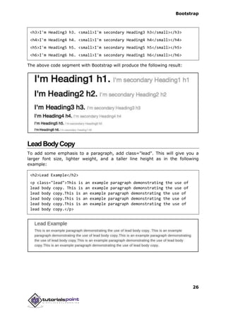 Bootstrap
26
<h3>I'm Heading3 h3. <small>I'm secondary Heading3 h3</small></h3>
<h4>I'm Heading4 h4. <small>I'm secondary Heading4 h4</small></h4>
<h5>I'm Heading5 h5. <small>I'm secondary Heading5 h5</small></h5>
<h6>I'm Heading6 h6. <small>I'm secondary Heading1 h6</small></h6>
The above code segment with Bootstrap will produce the following result:
LeadBodyCopy
To add some emphasis to a paragraph, add class="lead". This will give you a
larger font size, lighter weight, and a taller line height as in the following
example:
<h2>Lead Example</h2>
<p class="lead">This is an example paragraph demonstrating the use of
lead body copy. This is an example paragraph demonstrating the use of
lead body copy.This is an example paragraph demonstrating the use of
lead body copy.This is an example paragraph demonstrating the use of
lead body copy.This is an example paragraph demonstrating the use of
lead body copy.</p>
 