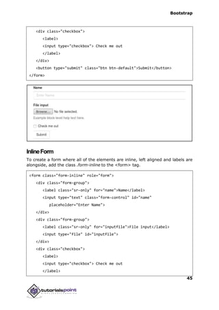 Bootstrap
45
<div class="checkbox">
<label>
<input type="checkbox"> Check me out
</label>
</div>
<button type="submit" class="btn btn-default">Submit</button>
</form>
InlineForm
To create a form where all of the elements are inline, left aligned and labels are
alongside, add the class .form-inline to the <form> tag.
<form class="form-inline" role="form">
<div class="form-group">
<label class="sr-only" for="name">Name</label>
<input type="text" class="form-control" id="name"
placeholder="Enter Name">
</div>
<div class="form-group">
<label class="sr-only" for="inputfile">File input</label>
<input type="file" id="inputfile">
</div>
<div class="checkbox">
<label>
<input type="checkbox"> Check me out
</label>
 