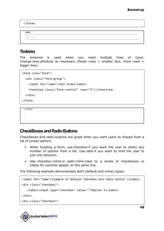 Bootstrap
48
</form>
Textarea
The textarea is used when you need multiple lines of input.
Change rows attribute as necessary (fewer rows = smaller box, more rows =
bigger box).
<form role="form">
<div class="form-group">
<label for="name">Text Area</label>
<textarea class="form-control" rows="3"></textarea>
</div>
</form>
CheckBoxesandRadioButtons
Checkboxes and radio buttons are great when you want users to choose from a
list of preset options.
 When building a form, use checkbox if you want the user to select any
number of options from a list. Use radio if you want to limit the user to
just one selection.
 Use .checkbox-inline or .radio-inline class to a series of checkboxes or
radios for controls appear on the same line.
The following example demonstrates both (default and inline) types:
<label for="name">Example of Default Checkbox and radio button </label>
<div class="checkbox">
<label><input type="checkbox" value="">Option 1</label>
</div>
<div class="checkbox">
 