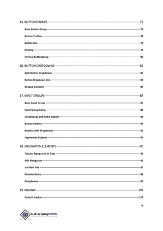 v
15. BUTTON GROUPS················································································································77
Basic Button Group·································································································································78
Button Toolbar········································································································································78
Button Size··············································································································································79
Nesting ···················································································································································79
Vertical Buttongroup ······························································································································80
16. BUTTON DROPDOWNS········································································································82
Split Button Dropdowns··························································································································83
Button Dropdown Size····························································································································84
Dropup Variation ····································································································································85
17. INPUT GROUPS····················································································································87
Basic Input Group ···································································································································87
Input Group Sizing ··································································································································88
Checkboxes and Radio Addons ···············································································································89
Button Addons········································································································································90
Buttons with Dropdowns························································································································91
Segmented Buttons ································································································································93
18. NAVIGATION ELEMENTS ·····································································································95
Tabular Navigation or Tabs ·····················································································································95
Pills Navigation ·······································································································································95
Justified Nav ···········································································································································97
Disabled Links ·········································································································································98
Dropdowns ·············································································································································99
19. NAVBAR ····························································································································102
Default Navbar······································································································································102
 