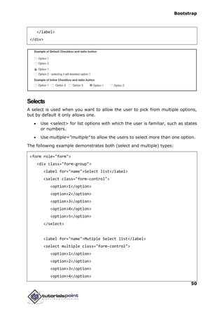 Bootstrap
50
</label>
</div>
Selects
A select is used when you want to allow the user to pick from multiple options,
but by default it only allows one.
 Use <select> for list options with which the user is familiar, such as states
or numbers.
 Use multiple="multiple" to allow the users to select more than one option.
The following example demonstrates both (select and multiple) types:
<form role="form">
<div class="form-group">
<label for="name">Select list</label>
<select class="form-control">
<option>1</option>
<option>2</option>
<option>3</option>
<option>4</option>
<option>5</option>
</select>
<label for="name">Mutiple Select list</label>
<select multiple class="form-control">
<option>1</option>
<option>2</option>
<option>3</option>
<option>4</option>
 