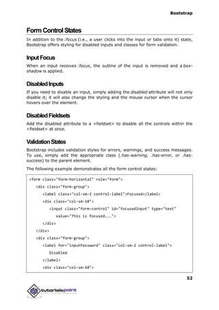 Bootstrap
52
FormControlStates
In addition to the :focus (i.e., a user clicks into the input or tabs onto it) state,
Bootstrap offers styling for disabled inputs and classes for form validation.
InputFocus
When an input receives :focus, the outline of the input is removed and a box-
shadow is applied.
DisabledInputs
If you need to disable an input, simply adding the disabled attribute will not only
disable it; it will also change the styling and the mouse cursor when the cursor
hovers over the element.
DisabledFieldsets
Add the disabled attribute to a <fieldset> to disable all the controls within the
<fieldset> at once.
ValidationStates
Bootstrap includes validation styles for errors, warnings, and success messages.
To use, simply add the appropriate class (.has-warning, .has-error, or .has-
success) to the parent element.
The following example demonstrates all the form control states:
<form class="form-horizontal" role="form">
<div class="form-group">
<label class="col-sm-2 control-label">Focused</label>
<div class="col-sm-10">
<input class="form-control" id="focusedInput" type="text"
value="This is focused...">
</div>
</div>
<div class="form-group">
<label for="inputPassword" class="col-sm-2 control-label">
Disabled
</label>
<div class="col-sm-10">
 