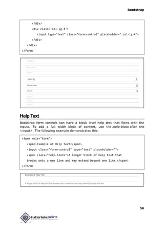 Bootstrap
56
</div>
<div class="col-lg-4">
<input type="text" class="form-control" placeholder=".col-lg-4">
</div>
</div>
</form>
HelpText
Bootstrap form controls can have a block level help text that flows with the
inputs. To add a full width block of content, use the .help-block after the
<input>. The following example demonstrates this:
<form role="form">
<span>Example of Help Text</span>
<input class="form-control" type="text" placeholder="">
<span class="help-block">A longer block of help text that
breaks onto a new line and may extend beyond one line.</span>
</form>
 