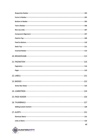vi
Responsive Navbar ·······························································································································103
Forms in Navbar····································································································································105
Buttons in Navbar·································································································································105
Text in Navbar·······································································································································106
Non-nav Links ·······································································································································107
Component Alignment··························································································································107
Fixed to Top ··········································································································································109
Fixed to Bottom ····································································································································110
Static Top··············································································································································111
Inverted Navbar····································································································································113
20. BREADCRUMB···················································································································115
21. PAGINATION ·····················································································································116
Pagination·············································································································································116
Pager ····················································································································································119
22. LABELS ······························································································································121
23. BADGES·····························································································································122
Active Nav States··································································································································122
24. JUMBOTRON·····················································································································124
25. PAGE HEADER ···················································································································126
26. THUMBNAILS ····················································································································127
Adding Custom Content························································································································128
27. ALERTS······························································································································131
Dismissal Alerts·····································································································································131
Links in Alerts········································································································································133
 