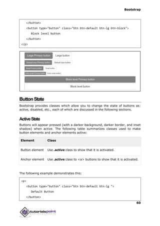 Bootstrap
60
</button>
<button type="button" class="btn btn-default btn-lg btn-block">
Block level button
</button>
</p>
ButtonState
Bootstrap provides classes which allow you to change the state of buttons as:
active, disabled, etc., each of which are discussed in the following sections.
ActiveState
Buttons will appear pressed (with a darker background, darker border, and inset
shadow) when active. The following table summarizes classes used to make
button elements and anchor elements active:
Element Class
Button element Use .active class to show that it is activated.
Anchor element Use .active class to <a> buttons to show that it is activated.
The following example demonstrates this:
<p>
<button type="button" class="btn btn-default btn-lg ">
Default Button
</button>
 