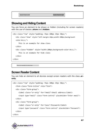 Bootstrap
67
ShowingandHidingContent
You can force an element to be shown or hidden (including for screen readers)
with the use of classes .show and .hidden.
<div class="row" style="padding: 91px 100px 19px 50px;">
<div class="show" style="left-margin:10px;width:300px;background-
color:#ccc;">
This is an example for show class
</div>
<div class="hidden" style="width:200px;background-color:#ccc;">
This is an example for hide class
</div>
</div>
ScreenReaderContent
You can hide an element to all devices except screen readers with the class .sr-
only.
<div class="row" style="padding: 91px 100px 19px 50px;">
<form class="form-inline" role="form">
<div class="form-group">
<label class="sr-only" for="email">Email address</label>
<input type="email" class="form-control" placeholder="Enter email">
</div>
<div class="form-group">
<label class="sr-only" for="pass">Password</label>
<input type="password" class="form-control" placeholder="Password">
</div>
</div>
 