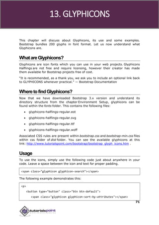 Bootstrap
71
This chapter will discuss about Glyphicons, its use and some examples.
Bootstrap bundles 200 glyphs in font format. Let us now understand what
Glyphicons are.
WhatareGlyphicons?
Glyphicons are icon fonts which you can use in your web projects. Glyphicons
Halflings are not free and require licensing, however their creator has made
them available for Bootstrap projects free of cost.
“It is recommended, as a thank you, we ask you to include an optional link back
to GLYPHICONS whenever practical.” — Bootstrap Documentation
WheretofindGlyphicons?
Now that we have downloaded Bootstrap 3.x version and understand its
directory structure from the chapter Environment Setup, glyphicons can be
found within the fonts folder. This contains the following files:
 glyphicons-halflings-regular.eot
 glyphicons-halflings-regular.svg
 glyphicons-halflings-regular.ttf
 glyphicons-halflings-regular.woff
Associated CSS rules are present within bootstrap.css and bootstrap-min.css files
within css folder of dist folder. You can see the available glyphicons at this
link: http://www.tutorialspoint.com/bootstrap/bootstrap_glyph_icons.htm .
Usage
To use the icons, simply use the following code just about anywhere in your
code. Leave a space between the icon and text for proper padding.
<span class="glyphicon glyphicon-search"></span>
The following example demonstrates this:
<p>
<button type="button" class="btn btn-default">
<span class="glyphicon glyphicon-sort-by-attributes"></span>
13. GLYPHICONS
 