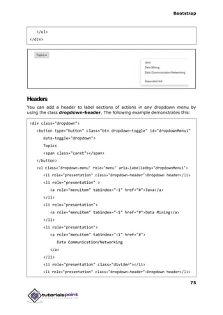 Bootstrap
75
</ul>
</div>
Headers
You can add a header to label sections of actions in any dropdown menu by
using the class dropdown-header. The following example demonstrates this:
<div class="dropdown">
<button type="button" class="btn dropdown-toggle" id="dropdownMenu1"
data-toggle="dropdown">
Topics
<span class="caret"></span>
</button>
<ul class="dropdown-menu" role="menu" aria-labelledby="dropdownMenu1">
<li role="presentation" class="dropdown-header">Dropdown header</li>
<li role="presentation" >
<a role="menuitem" tabindex="-1" href="#">Java</a>
</li>
<li role="presentation">
<a role="menuitem" tabindex="-1" href="#">Data Mining</a>
</li>
<li role="presentation">
<a role="menuitem" tabindex="-1" href="#">
Data Communication/Networking
</a>
</li>
<li role="presentation" class="divider"></li>
<li role="presentation" class="dropdown-header">Dropdown header</li>
 