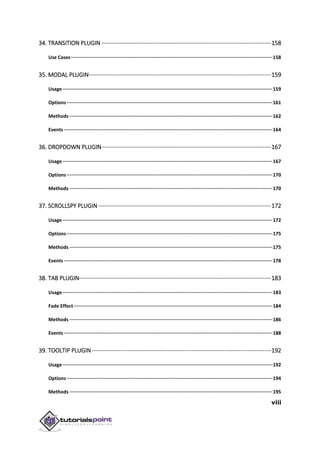viii
34. TRANSITION PLUGIN ·········································································································158
Use Cases··············································································································································158
35. MODAL PLUGIN·················································································································159
Usage····················································································································································159
Options·················································································································································161
Methods ···············································································································································162
Events···················································································································································164
36. DROPDOWN PLUGIN·········································································································167
Usage····················································································································································167
Options·················································································································································170
Methods ···············································································································································170
37. SCROLLSPY PLUGIN ···········································································································172
Usage····················································································································································172
Options·················································································································································175
Methods ···············································································································································175
Events···················································································································································178
38. TAB PLUGIN·······················································································································183
Usage····················································································································································183
Fade Effect············································································································································184
Methods ···············································································································································186
Events···················································································································································188
39. TOOLTIP PLUGIN ···············································································································192
Usage····················································································································································192
Options·················································································································································194
Methods ···············································································································································195
 