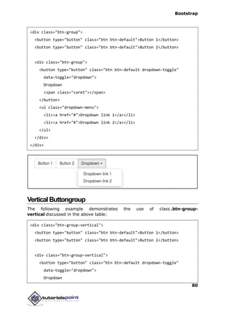 Bootstrap
80
<div class="btn-group">
<button type="button" class="btn btn-default">Button 1</button>
<button type="button" class="btn btn-default">Button 2</button>
<div class="btn-group">
<button type="button" class="btn btn-default dropdown-toggle"
data-toggle="dropdown">
Dropdown
<span class="caret"></span>
</button>
<ul class="dropdown-menu">
<li><a href="#">Dropdown link 1</a></li>
<li><a href="#">Dropdown link 2</a></li>
</ul>
</div>
</div>
VerticalButtongroup
The following example demonstrates the use of class .btn-group-
vertical discussed in the above table:
<div class="btn-group-vertical">
<button type="button" class="btn btn-default">Button 1</button>
<button type="button" class="btn btn-default">Button 2</button>
<div class="btn-group-vertical">
<button type="button" class="btn btn-default dropdown-toggle"
data-toggle="dropdown">
Dropdown
 