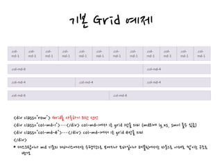 기본 Grid 예제
<div class="row"> Grid를 사용하기 위한 선언
<div class="col-md-1">…</div> col-md-1에서 1은 grid 1칸을 의미 (md외에 lg,xs, sm이 올수 있음)
<div class="col-md-4">…</div> col-md-1에서 1은 grid 4칸을 의미
</div>
* 데스크탑이나 md 기준의 디바이스에서는 수평적으로 보여지나 모바일이나 테블릿에서는 자동으로 아래로 쌓이는 구조로
변경.
 