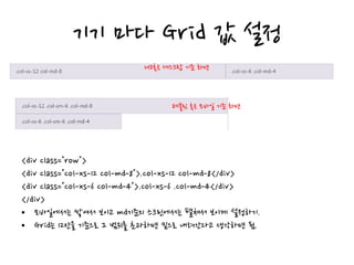 기기 마다 Grid 값 설정
<div class="row">
<div class="col-xs-12 col-md-8">.col-xs-12 col-md-8</div>
<div class="col-xs-6 col-md-4">.col-xs-6 .col-md-4</div>
</div>
• 모바일에서는 쌓여서 보이고 md기준의 스크린에서는 펼쳐서 보이게 설정하기.
• Grid는 12칸을 기준으로 그 범위를 초과하면 밑으로 내려간다고 생각하면 됨.
MD혹은 데스크탑 기준 화면
테블릿 혹은 모바일 기준 화면
 