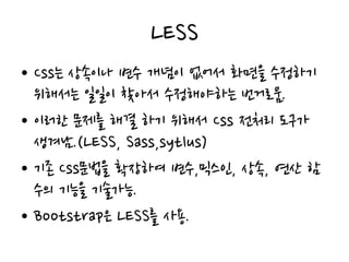 LESS
• Css는 상속이나 변수 개념이 없어서 화면을 수정하기
위해서는 일일이 찾아서 수정해야하는 번거로움.
• 이러한 문제를 해결 하기 위해서 Css 전처리 도구가
생겨남.(LESS, Sass,sytlus)
• 기존 Css문법을 확장하여 변수,믹스인, 상속, 연산 함
수의 기능을 기술가능.
• Bootstrap은 LESS를 사용.
 