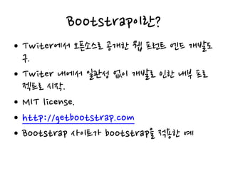 Bootstrap이란?
• Twiter에서 오픈소스로 공개한 웹 프런트 엔드 개발도
구.
• Twiter 내에서 일관성 없이 개발로 인한 내부 프로
젝트로 시작.
• MIT license.
• http://getbootstrap.com
• Bootstrap 사이트가 bootstrap을 적용한 예
 
