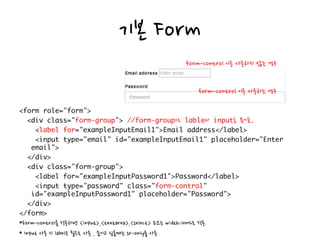 기본 Form
으로 과 을 묶어줌
*form-control을 적용하면 <input>,<textarea>,<select> 요소는 width:100%로 적용.
* Input 사용 시 label은 필수로 사용 , 숨기고 싶을때는 sr-only를 사용.
form-control 이용 사용하지 않는 경우
form-control 이용 사용하는 경우
 