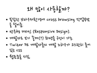 왜 많이 사용할까?
• 복잡한 브라우저환경에 cross browsing 작업부담
을 덜어줌.
• 반응형 디자인 (Responsive Design).
• 개발자도 보기 좋게(?) 화면을 구성이 가능.
• Twiter FE 개발자들의 개발 노하우가 고스란히 들어
있는 css
• 웹표준을 지킴.
 