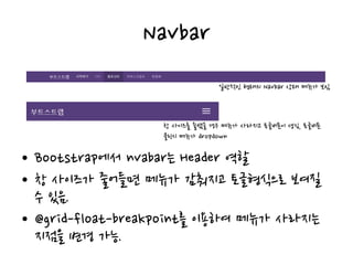 Navbar
• Bootstrap에서 nvabar는 Header 역할
• 창 사이즈가 줄어들면 메뉴가 감춰지고 토글형식으로 보여질
수 있음.
• @grid-float-breakpoint를 이용하여 메뉴가 사라지는
지점을 변경 가능.
일반적인 형태의 Navbar 상태 메뉴가 보임
창 사이즈를 줄였을 경우 메뉴가 사라지고 토글버튼이 생김, 토글버튼
클릭시 메뉴가 dropdown
 