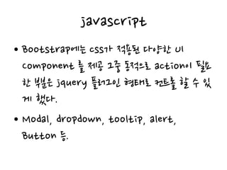 javascript
• Bootstrap에는 css가 적용된 다양한 UI
Component 를 제공 그중 동적으로 action이 필요
한 부분은 jquery 플러그인 형태로 컨트롤 할 수 있
게 했다.
• Modal, dropdown, tooltip, alert,
Button 등.
 