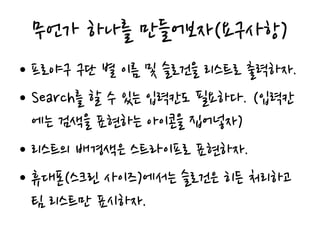 무언가 하나를 만들어보자(요구사항)
• 프로야구 구단 별 이름 및 슬로건을 리스트로 출력하자.
• Search를 할 수 있는 입력칸도 필요하다. (입력칸
에는 검색을 표현하는 아이콘을 집어넣자)
• 리스트의 배경색은 스트라이프로 표현하자.
• 휴대폰(스크린 사이즈)에서는 슬로건은 히든 처리하고
팀 리스트만 표시하자.
 