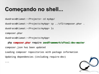 Começando no shell...Começando no shell...
duodraco@tiamat:~/Projects> cd myApp/duodraco@tiamat:~/Projects> cd myApp/
duodraco@tiamat:~/Projects/myApp> cp ../zf2/composer.phar .duodraco@tiamat:~/Projects/myApp> cp ../zf2/composer.phar .
duodraco@tiamat:~/Projects/myApp> lsduodraco@tiamat:~/Projects/myApp> ls
composer.pharcomposer.phar
duodraco@tiamat:~/Projects/myApp>duodraco@tiamat:~/Projects/myApp>
phpphp composer.pharcomposer.phar requirerequire zendframework/zftool:dev-masterzendframework/zftool:dev-master
composer.json has been updatedcomposer.json has been updated
Loading composer repositories with package informationLoading composer repositories with package information
Updating dependencies (including require-dev)Updating dependencies (including require-dev)
......
 