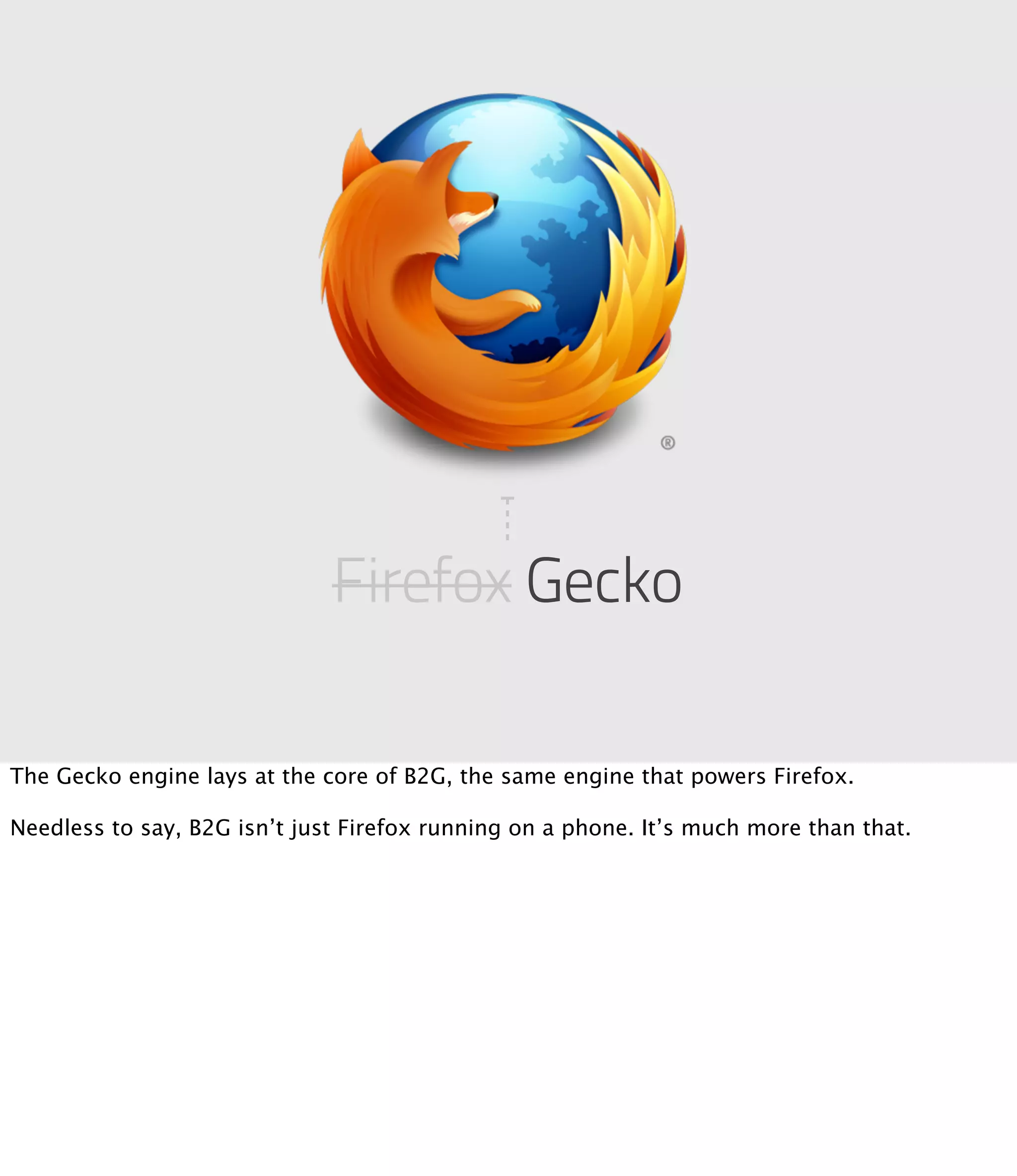 Firefox Gecko

The Gecko engine lays at the core of B2G, the same engine that powers Firefox.

Needless to say, B2G isn’t just Firefox running on a phone. It’s much more than that.
 