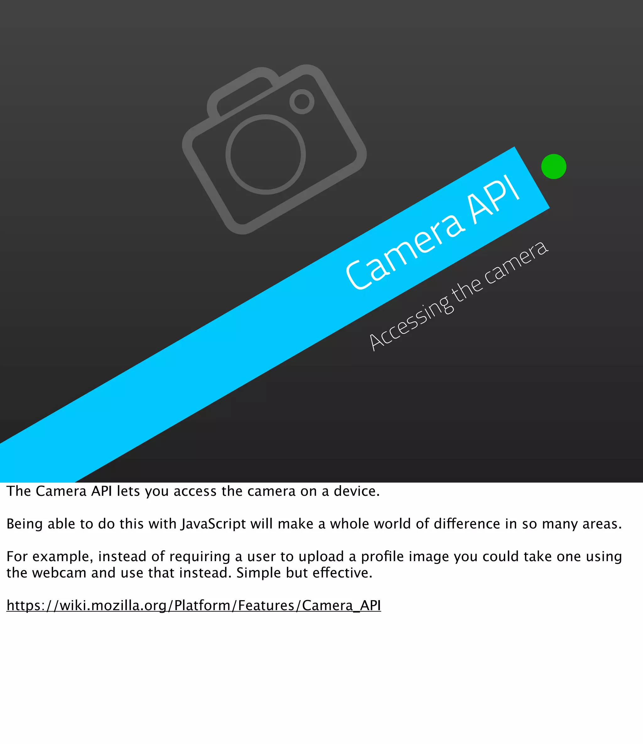 PI
                                                           A
                                                       era era
                                                     am e cam
                                                    C     h
                                                               gt
                                                          essin
                                                       Acc




The Camera API lets you access the camera on a device.

Being able to do this with JavaScript will make a whole world of difference in so many areas.

For example, instead of requiring a user to upload a proﬁle image you could take one using
the webcam and use that instead. Simple but effective.

https://wiki.mozilla.org/Platform/Features/Camera_API
 