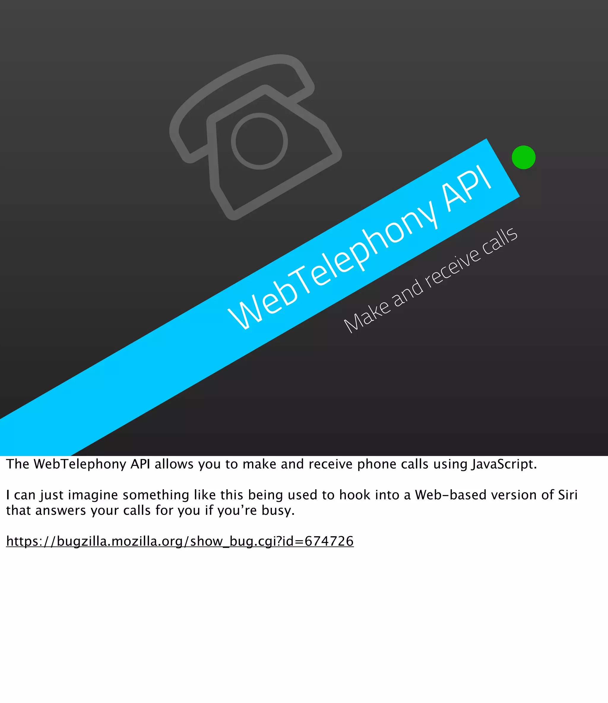 P  I
                                                   y  A
                                               o n           lls
                                           p h             ca
                                       Tele        receive

                                     eb     akea
                                                nd
                                    W      M




The WebTelephony API allows you to make and receive phone calls using JavaScript.

I can just imagine something like this being used to hook into a Web-based version of Siri
that answers your calls for you if you’re busy.

https://bugzilla.mozilla.org/show_bug.cgi?id=674726
 