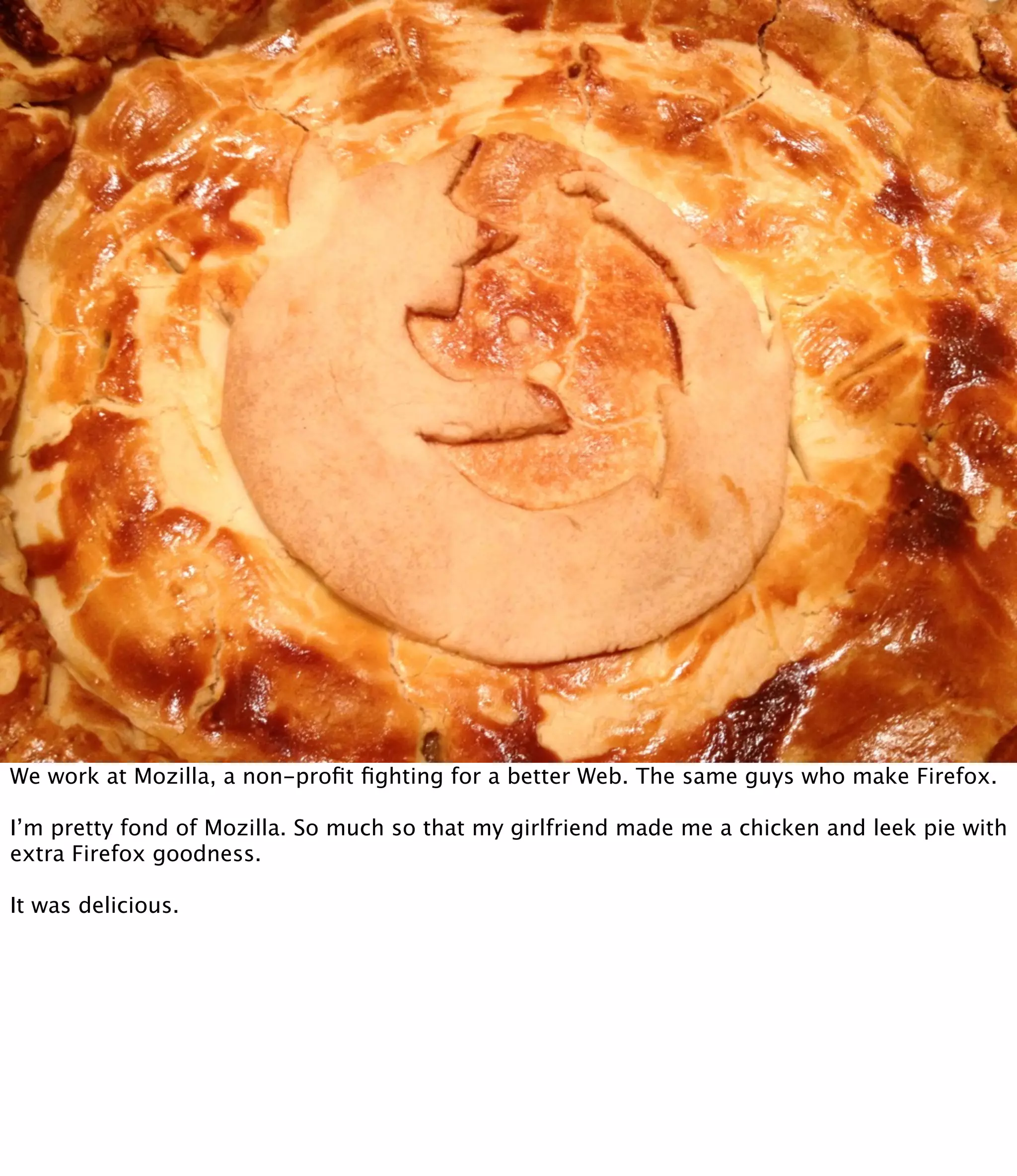 We work at Mozilla, a non-proﬁt ﬁghting for a better Web. The same guys who make Firefox.

I’m pretty fond of Mozilla. So much so that my girlfriend made me a chicken and leek pie with
extra Firefox goodness.

It was delicious.
 