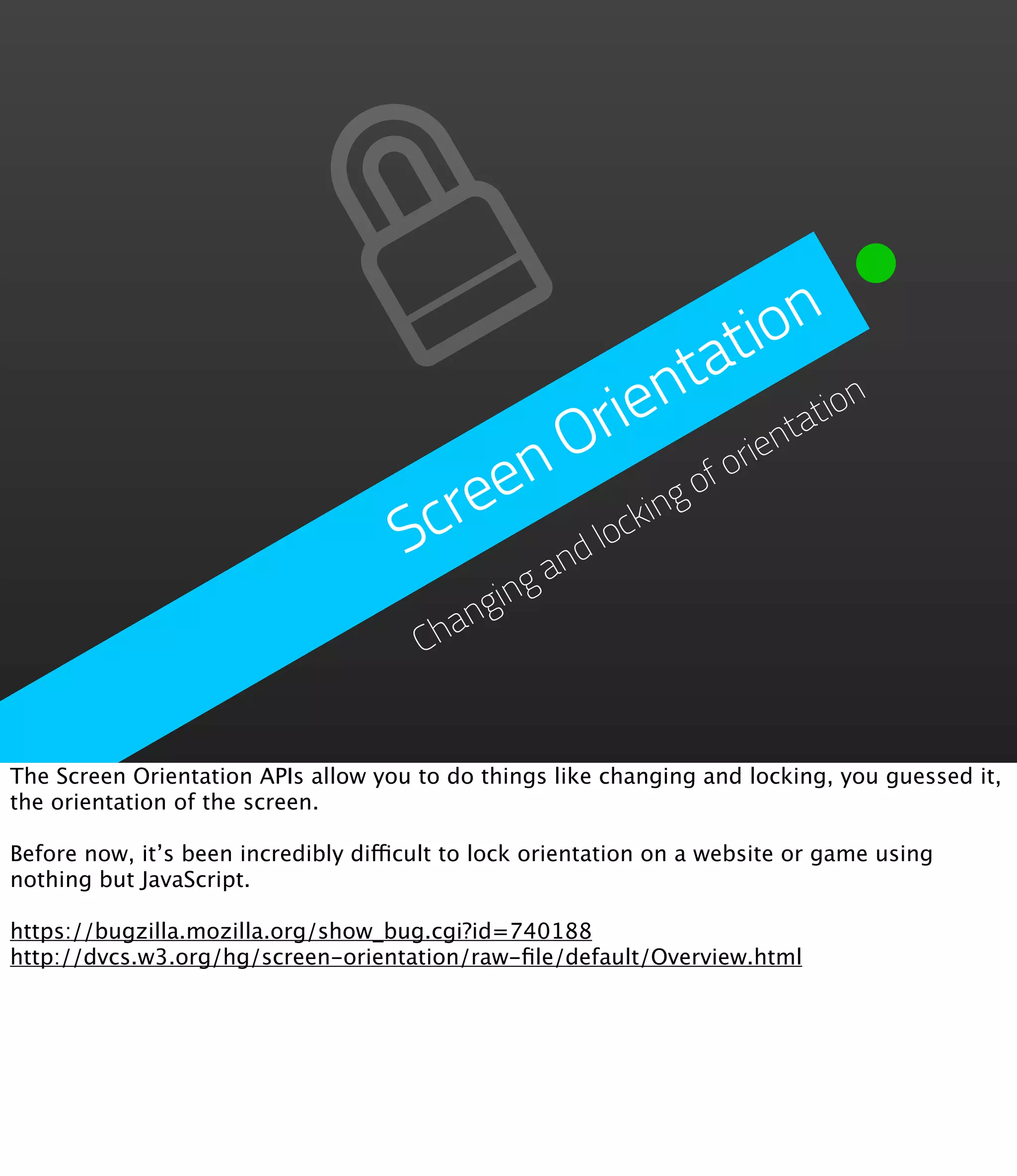 io n
                                                        t
                                                     ta ion
                                                ie n
                                            O r         rie
                                                           ntat
                                         en           fo
                                     Scre     loc
                                                 kin
                                                    go
                                            d
                                                an
                                            ing
                                          ng
                                       Cha


The Screen Orientation APIs allow you to do things like changing and locking, you guessed it,
the orientation of the screen.

Before now, it’s been incredibly difficult to lock orientation on a website or game using
nothing but JavaScript.

https://bugzilla.mozilla.org/show_bug.cgi?id=740188
http://dvcs.w3.org/hg/screen-orientation/raw-ﬁle/default/Overview.html
 