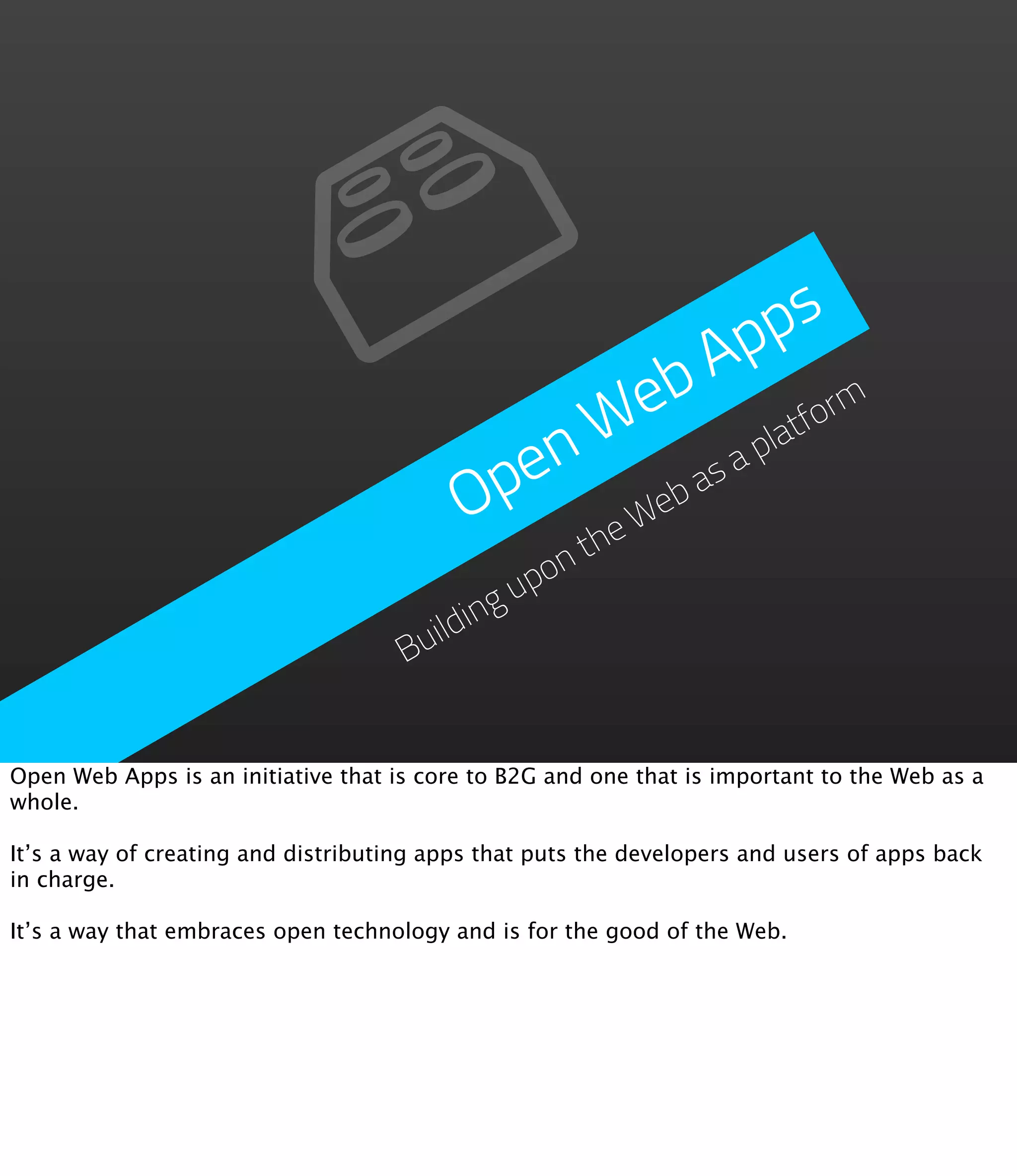 ps
                                                   A p
                                                eb atform
                                              W a pl
                                           pen eb as
                                          O   heW  t
                                                on
                                              up
                                       ilding
                                     Bu


Open Web Apps is an initiative that is core to B2G and one that is important to the Web as a
whole.

It’s a way of creating and distributing apps that puts the developers and users of apps back
in charge.

It’s a way that embraces open technology and is for the good of the Web.
 