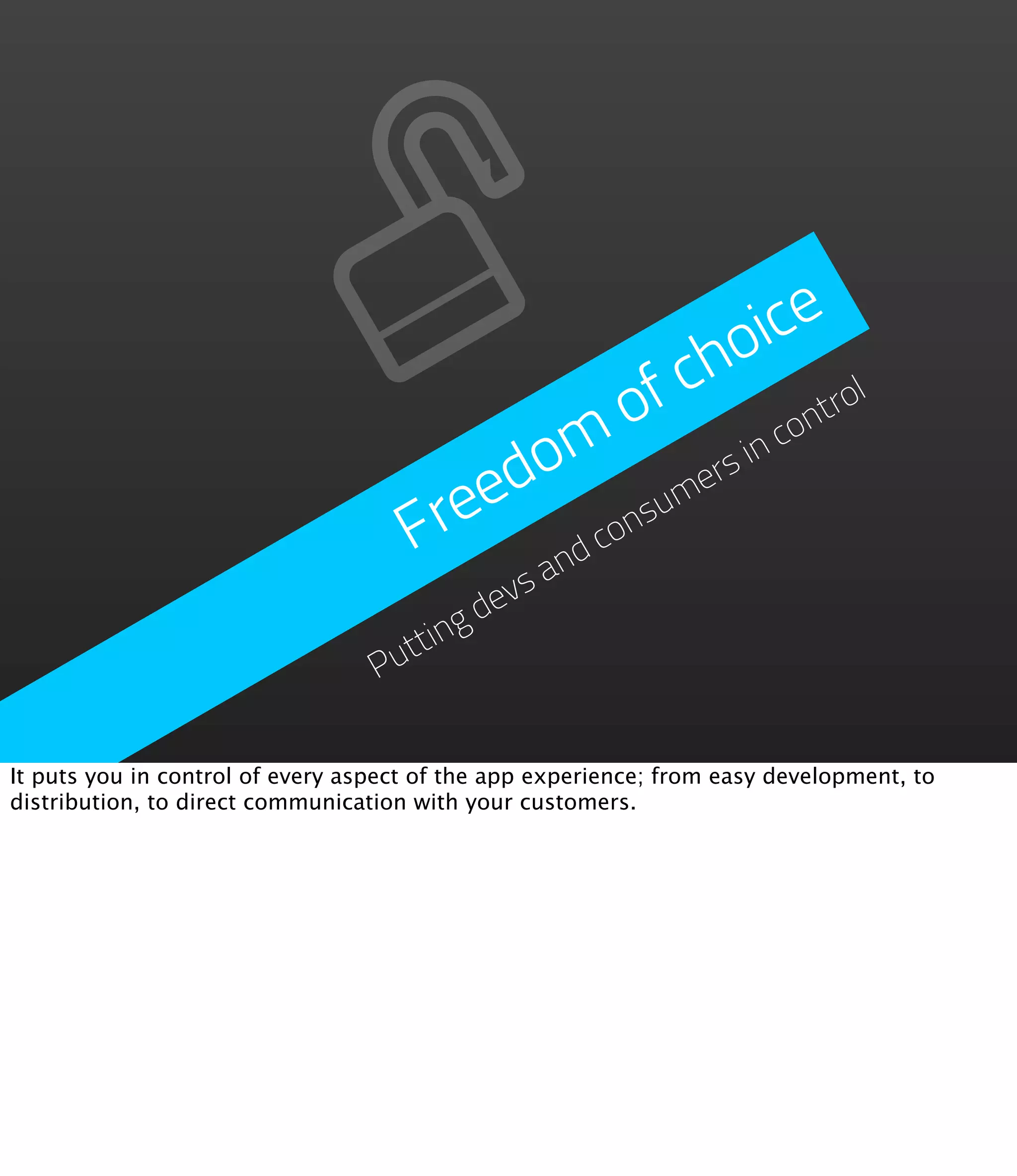 oice
                                                          f ch        ol
                                                         o        on
                                                                    tr
                                          o m ers in             c
                                        ed
                                     Fre d consum
                                           an
                                            vs
                                          de
                                    tting
                                  Pu

It puts you in control of every aspect of the app experience; from easy development, to
distribution, to direct communication with your customers.
 
