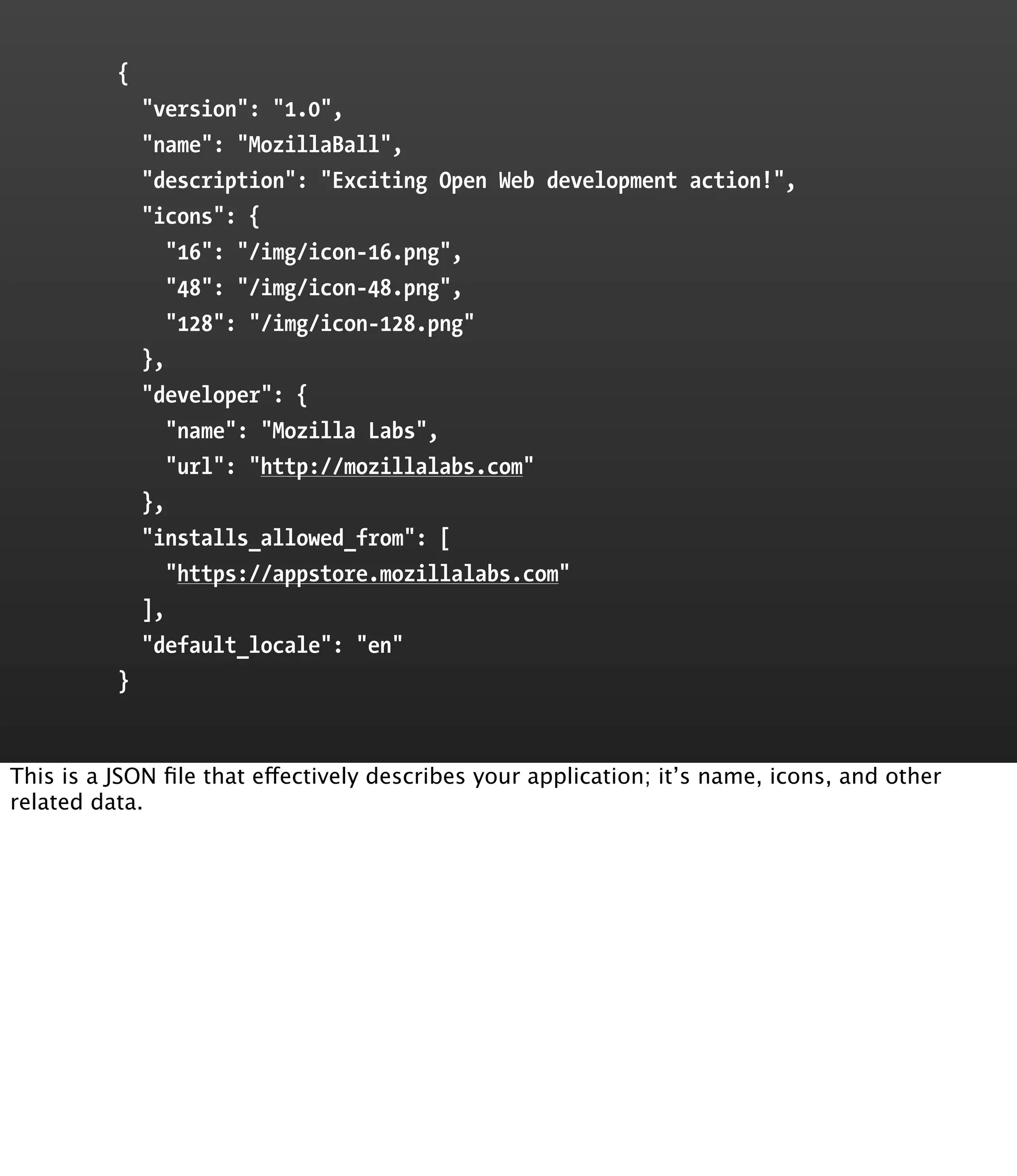{
              "version": "1.0",
              "name": "MozillaBall",
              "description": "Exciting Open Web development action!",
              "icons": {
                 "16": "/img/icon-16.png",
                 "48": "/img/icon-48.png",
                 "128": "/img/icon-128.png"
              },
              "developer": {
                 "name": "Mozilla Labs",
                 "url": "http://mozillalabs.com"
              },
              "installs_allowed_from": [
                 "https://appstore.mozillalabs.com"
              ],
              "default_locale": "en"
          }


This is a JSON ﬁle that effectively describes your application; it’s name, icons, and other
related data.
 