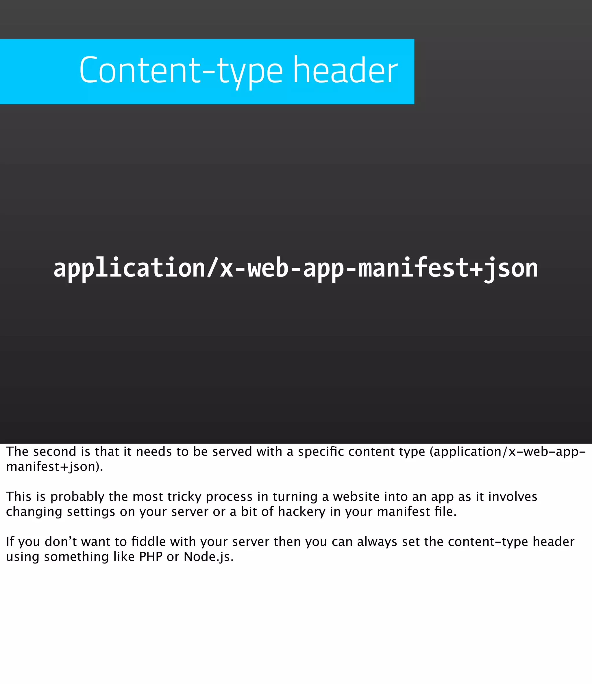 Content-type header




       application/x-web-app-manifest+json




The second is that it needs to be served with a speciﬁc content type (application/x-web-app-
manifest+json).

This is probably the most tricky process in turning a website into an app as it involves
changing settings on your server or a bit of hackery in your manifest ﬁle.

If you don’t want to ﬁddle with your server then you can always set the content-type header
using something like PHP or Node.js.
 