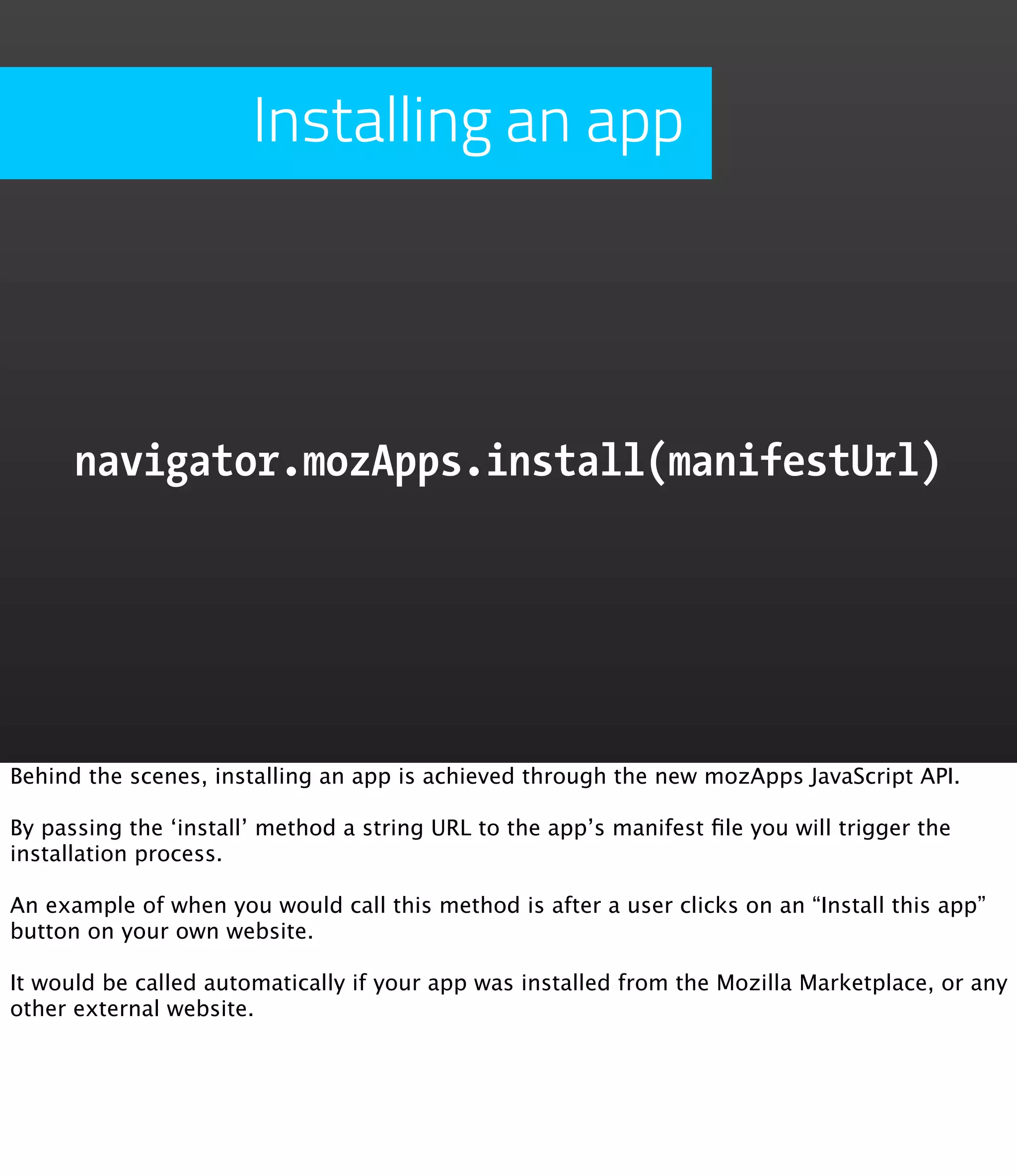 Installing an app




      navigator.mozApps.install(manifestUrl)




Behind the scenes, installing an app is achieved through the new mozApps JavaScript API.

By passing the ‘install’ method a string URL to the app’s manifest ﬁle you will trigger the
installation process.

An example of when you would call this method is after a user clicks on an “Install this app”
button on your own website.

It would be called automatically if your app was installed from the Mozilla Marketplace, or any
other external website.
 